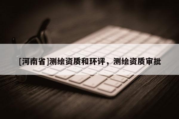 [河南省]測繪資質(zhì)和環(huán)評，測繪資質(zhì)審批