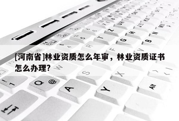 [河南省]林業(yè)資質(zhì)怎么年審，林業(yè)資質(zhì)證書怎么辦理?