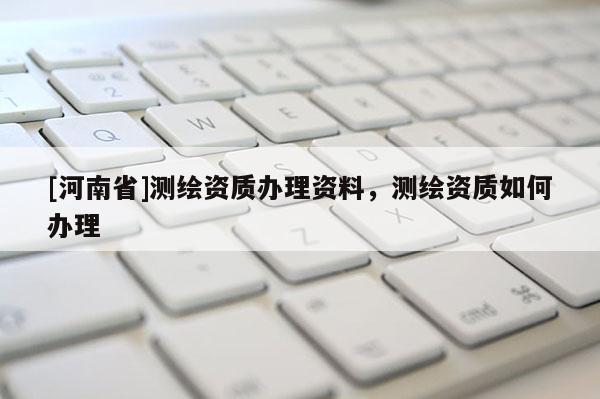 [河南省]測(cè)繪資質(zhì)辦理資料，測(cè)繪資質(zhì)如何辦理