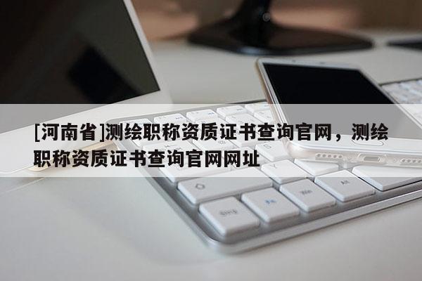 [河南省]測繪職稱資質(zhì)證書查詢官網(wǎng)，測繪職稱資質(zhì)證書查詢官網(wǎng)網(wǎng)址