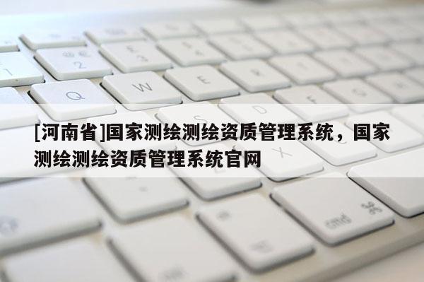 [河南省]國家測繪測繪資質(zhì)管理系統(tǒng)，國家測繪測繪資質(zhì)管理系統(tǒng)官網(wǎng)