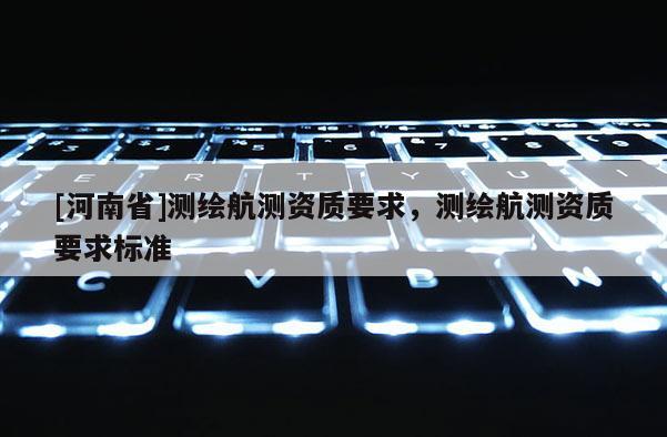 [河南省]測(cè)繪航測(cè)資質(zhì)要求，測(cè)繪航測(cè)資質(zhì)要求標(biāo)準(zhǔn)