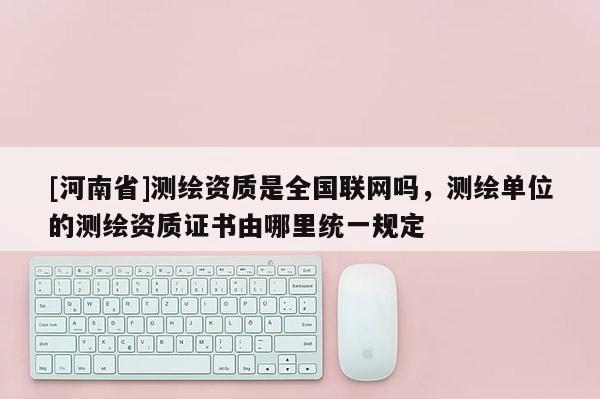 [河南省]測繪資質(zhì)是全國聯(lián)網(wǎng)嗎，測繪單位的測繪資質(zhì)證書由哪里統(tǒng)一規(guī)定
