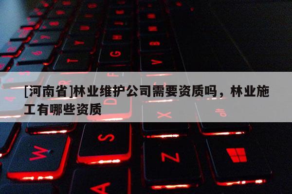 [河南省]林業(yè)維護(hù)公司需要資質(zhì)嗎，林業(yè)施工有哪些資質(zhì)
