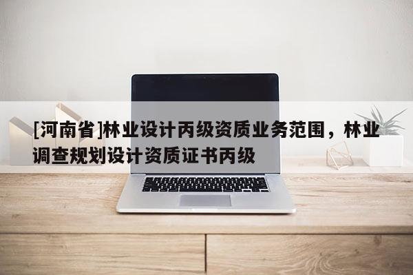 [河南省]林業(yè)設(shè)計丙級資質(zhì)業(yè)務(wù)范圍，林業(yè)調(diào)查規(guī)劃設(shè)計資質(zhì)證書丙級