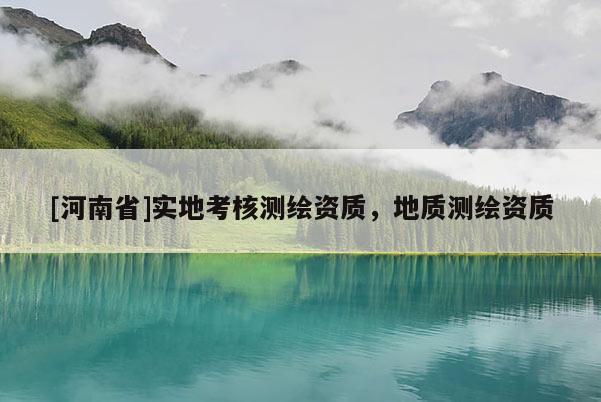 [河南省]實(shí)地考核測(cè)繪資質(zhì)，地質(zhì)測(cè)繪資質(zhì)