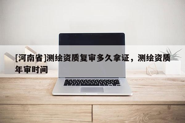 [河南省]測繪資質(zhì)復(fù)審多久拿證，測繪資質(zhì)年審時間
