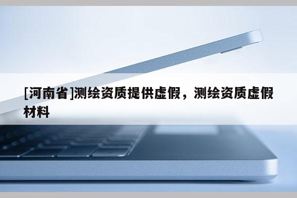 [河南省]測繪資質(zhì)提供虛假，測繪資質(zhì)虛假材料