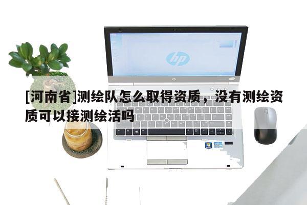 [河南省]測(cè)繪隊(duì)怎么取得資質(zhì)，沒有測(cè)繪資質(zhì)可以接測(cè)繪活嗎