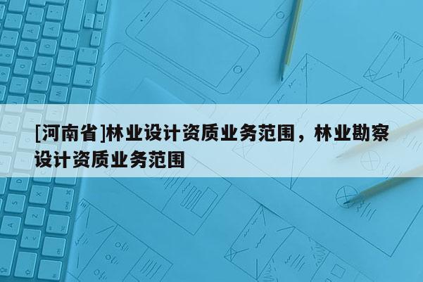 [河南省]林業(yè)設(shè)計資質(zhì)業(yè)務(wù)范圍，林業(yè)勘察設(shè)計資質(zhì)業(yè)務(wù)范圍