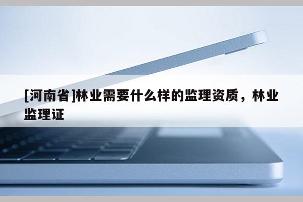[河南省]林業(yè)需要什么樣的監(jiān)理資質(zhì)，林業(yè)監(jiān)理證