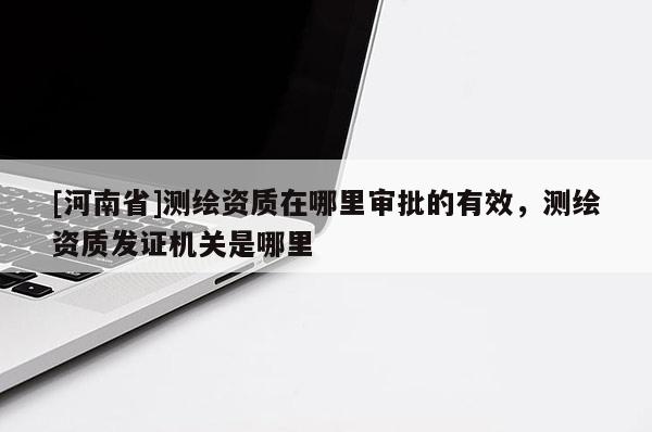 [河南省]測繪資質在哪里審批的有效，測繪資質發(fā)證機關是哪里