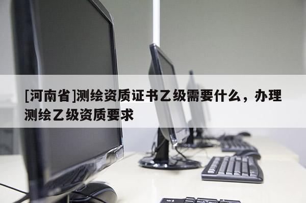 [河南省]測繪資質(zhì)證書乙級(jí)需要什么，辦理測繪乙級(jí)資質(zhì)要求