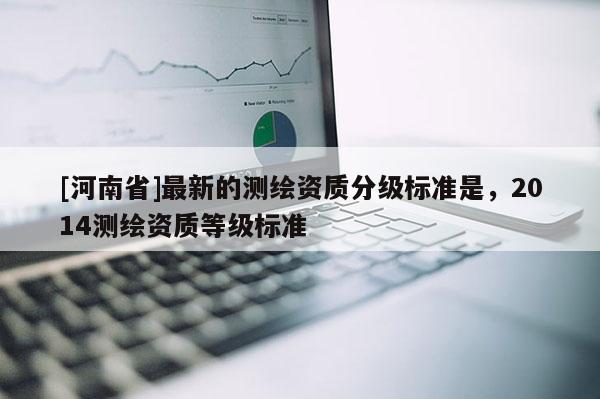 [河南省]最新的測繪資質(zhì)分級標準是，2014測繪資質(zhì)等級標準