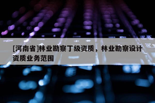 [河南省]林業(yè)勘察丁級資質(zhì)，林業(yè)勘察設(shè)計資質(zhì)業(yè)務(wù)范圍