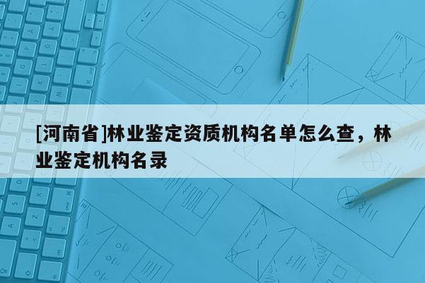 [河南省]林業(yè)鑒定資質機構名單怎么查，林業(yè)鑒定機構名錄