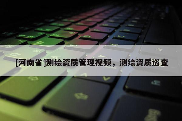 [河南省]測繪資質(zhì)管理視頻，測繪資質(zhì)巡查