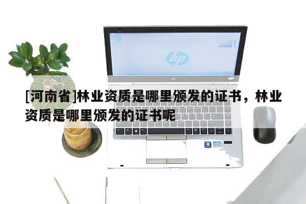 [河南省]林業(yè)資質(zhì)是哪里頒發(fā)的證書，林業(yè)資質(zhì)是哪里頒發(fā)的證書呢