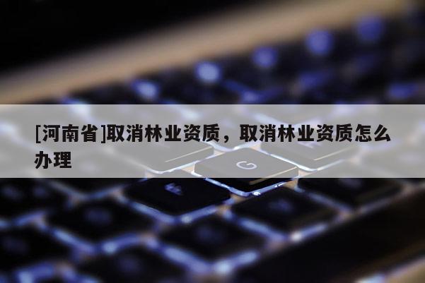 [河南省]取消林業(yè)資質(zhì)，取消林業(yè)資質(zhì)怎么辦理