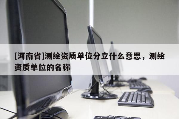 [河南省]測繪資質(zhì)單位分立什么意思，測繪資質(zhì)單位的名稱
