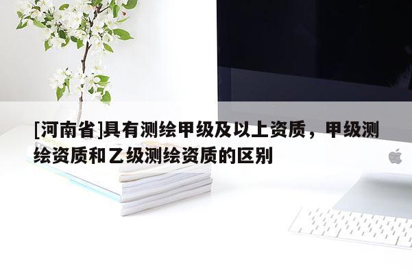 [河南省]具有測繪甲級及以上資質(zhì)，甲級測繪資質(zhì)和乙級測繪資質(zhì)的區(qū)別
