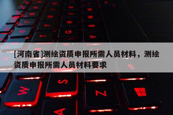 [河南省]測繪資質(zhì)申報所需人員材料，測繪資質(zhì)申報所需人員材料要求