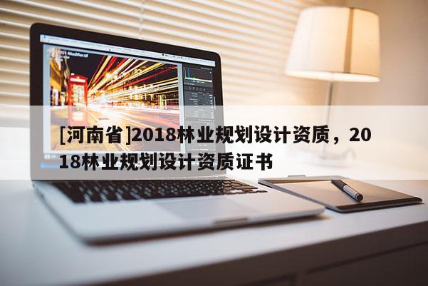 [河南省]2018林業(yè)規(guī)劃設計資質(zhì)，2018林業(yè)規(guī)劃設計資質(zhì)證書