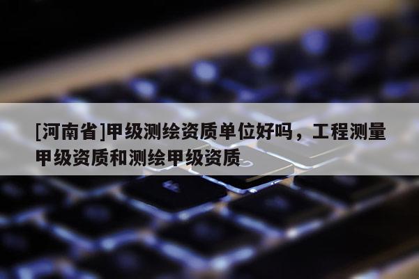 [河南省]甲級測繪資質(zhì)單位好嗎，工程測量甲級資質(zhì)和測繪甲級資質(zhì)