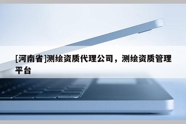 [河南省]測繪資質(zhì)代理公司，測繪資質(zhì)管理平臺