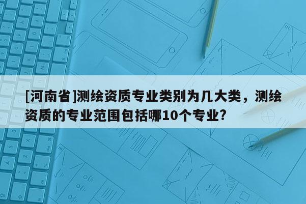 [河南省]測繪資質(zhì)專業(yè)類別為幾大類，測繪資質(zhì)的專業(yè)范圍包括哪10個專業(yè)?