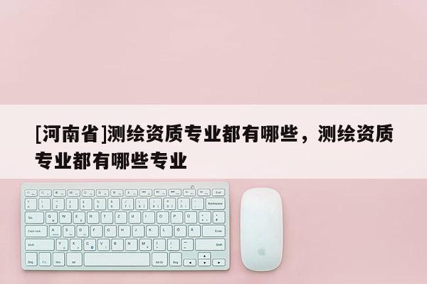 [河南省]測繪資質(zhì)專業(yè)都有哪些，測繪資質(zhì)專業(yè)都有哪些專業(yè)