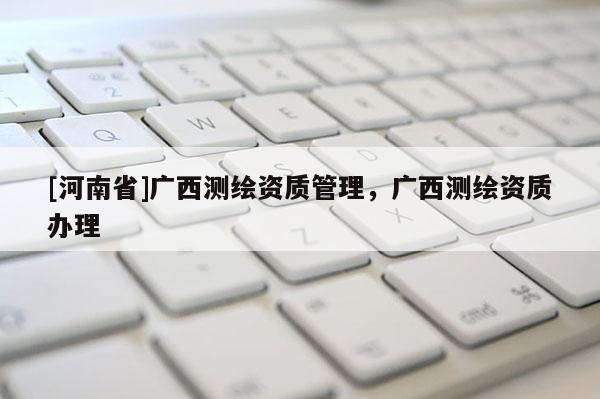 [河南省]廣西測繪資質(zhì)管理，廣西測繪資質(zhì)辦理