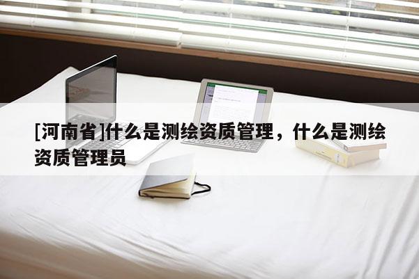 [河南省]什么是測繪資質(zhì)管理，什么是測繪資質(zhì)管理員