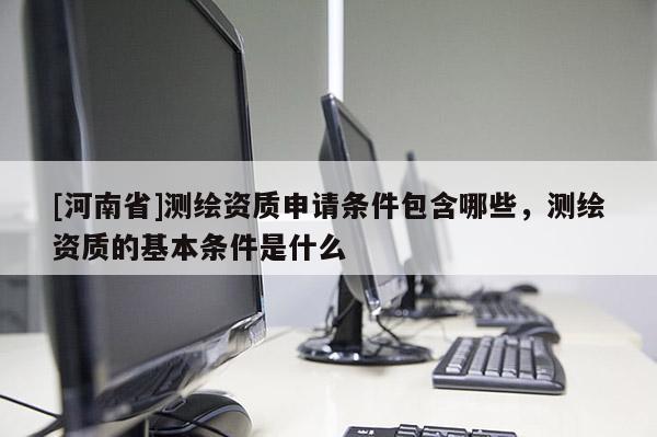[河南省]測繪資質(zhì)申請條件包含哪些，測繪資質(zhì)的基本條件是什么