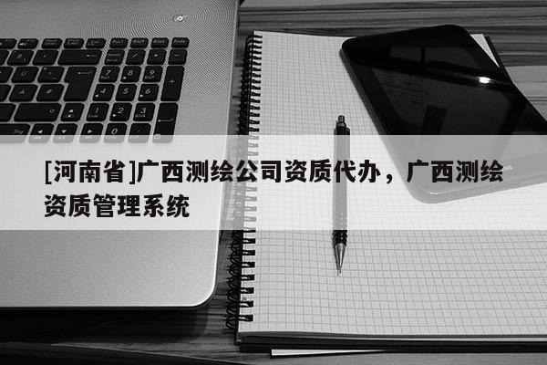 [河南省]廣西測繪公司資質(zhì)代辦，廣西測繪資質(zhì)管理系統(tǒng)