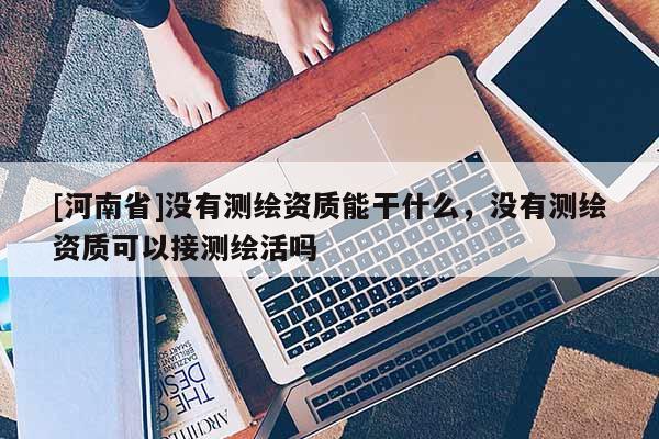 [河南省]沒有測繪資質(zhì)能干什么，沒有測繪資質(zhì)可以接測繪活嗎