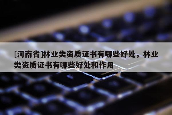 [河南省]林業(yè)類資質(zhì)證書(shū)有哪些好處，林業(yè)類資質(zhì)證書(shū)有哪些好處和作用