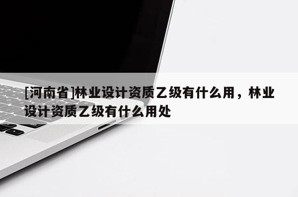 [河南省]林業(yè)設(shè)計(jì)資質(zhì)乙級(jí)有什么用，林業(yè)設(shè)計(jì)資質(zhì)乙級(jí)有什么用處