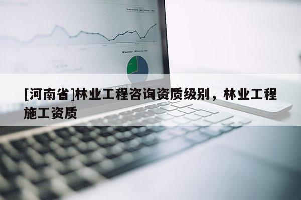 [河南省]林業(yè)工程咨詢資質(zhì)級別，林業(yè)工程施工資質(zhì)