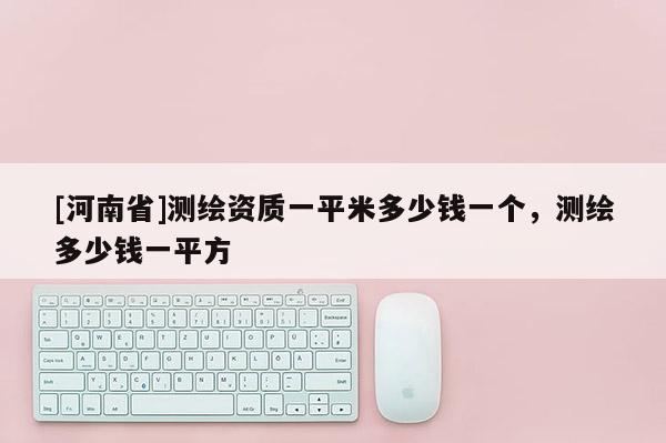 [河南省]測(cè)繪資質(zhì)一平米多少錢一個(gè)，測(cè)繪多少錢一平方