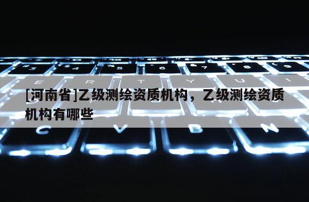 [河南省]乙級(jí)測(cè)繪資質(zhì)機(jī)構(gòu)，乙級(jí)測(cè)繪資質(zhì)機(jī)構(gòu)有哪些