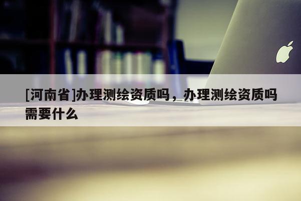 [河南省]辦理測繪資質(zhì)嗎，辦理測繪資質(zhì)嗎需要什么