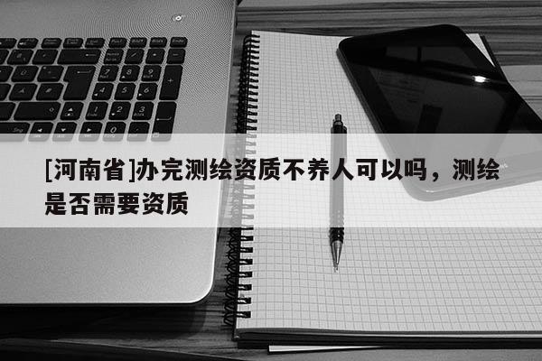 [河南省]辦完測(cè)繪資質(zhì)不養(yǎng)人可以嗎，測(cè)繪是否需要資質(zhì)