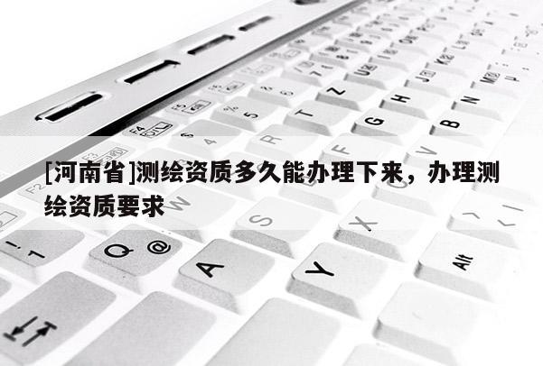 [河南省]測繪資質(zhì)多久能辦理下來，辦理測繪資質(zhì)要求