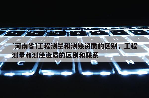 [河南省]工程測量和測繪資質(zhì)的區(qū)別，工程測量和測繪資質(zhì)的區(qū)別和聯(lián)系