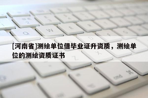 [河南省]測繪單位借畢業(yè)證升資質(zhì)，測繪單位的測繪資質(zhì)證書