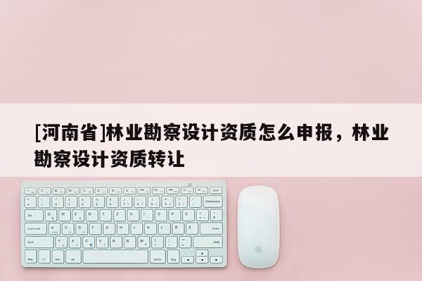 [河南省]林業(yè)勘察設(shè)計(jì)資質(zhì)怎么申報(bào)，林業(yè)勘察設(shè)計(jì)資質(zhì) *** 
