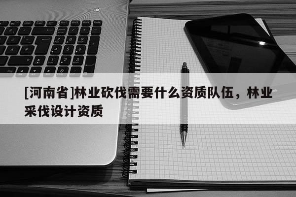 [河南省]林業(yè)砍伐需要什么資質(zhì)隊(duì)伍，林業(yè)采伐設(shè)計(jì)資質(zhì)