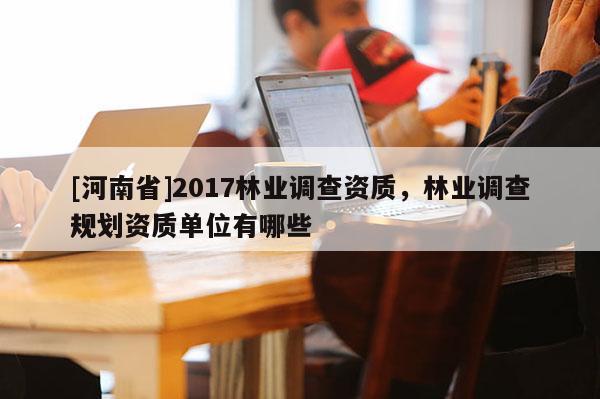 [河南省]2017林業(yè)調查資質，林業(yè)調查規(guī)劃資質單位有哪些