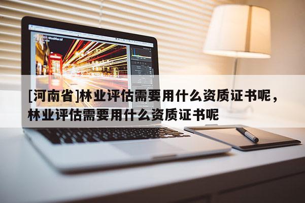 [河南省]林業(yè)評(píng)估需要用什么資質(zhì)證書呢，林業(yè)評(píng)估需要用什么資質(zhì)證書呢